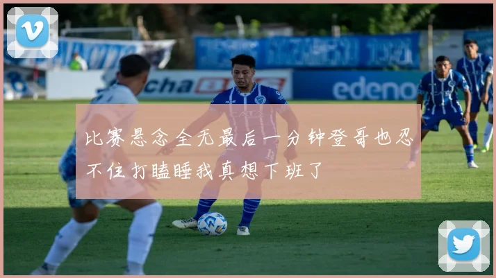 比赛悬念全无最后一分钟登哥也忍不住打瞌睡我真想下班了