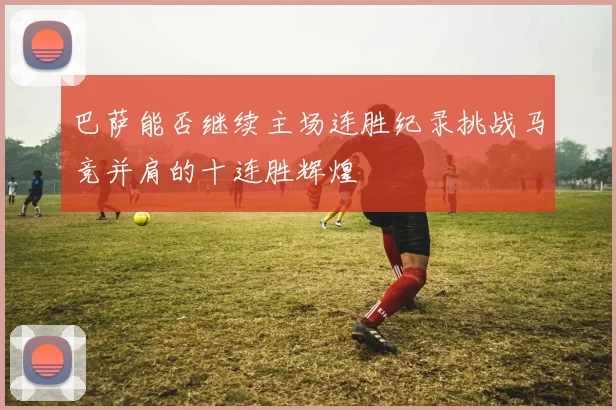 巴萨能否继续主场连胜纪录挑战马竞并肩的十连胜辉煌