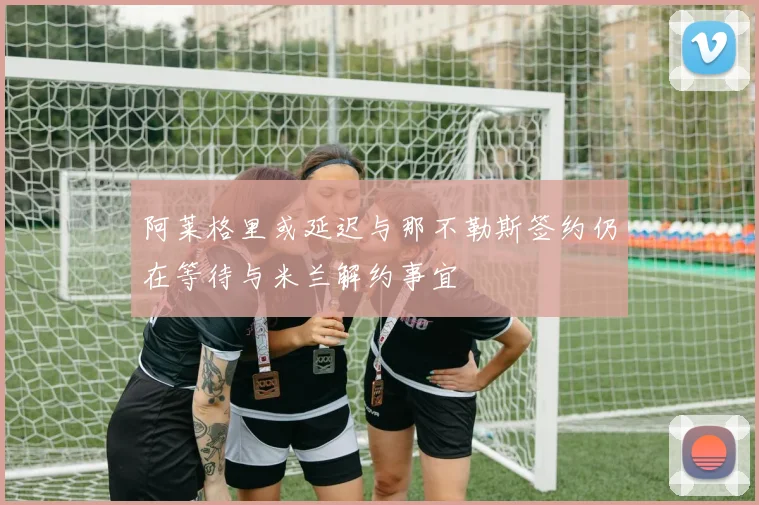 阿莱格里或延迟与那不勒斯签约仍在等待与米兰解约事宜