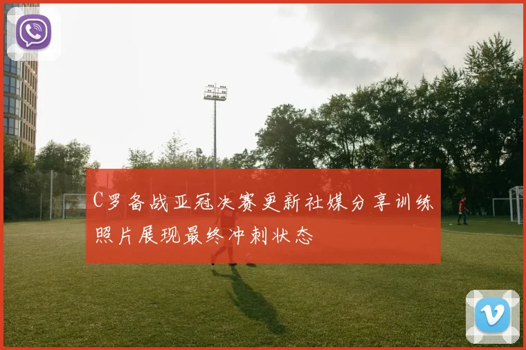 C罗备战亚冠决赛更新社媒分享训练照片展现最终冲刺状态