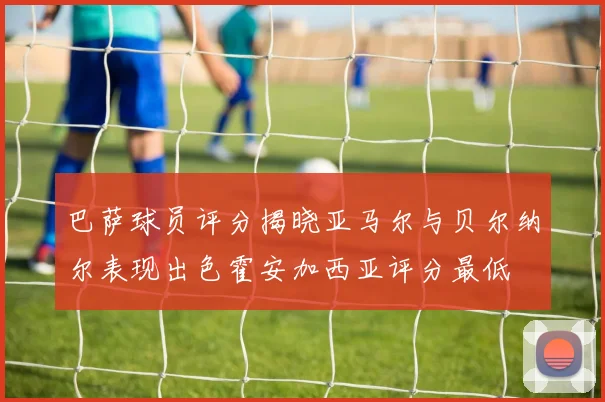 巴萨球员评分揭晓亚马尔与贝尔纳尔表现出色霍安加西亚评分最低