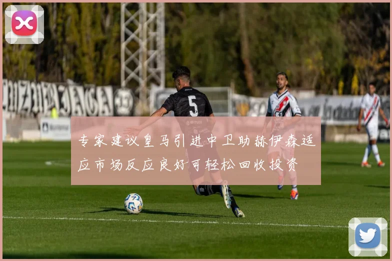 专家建议皇马引进中卫助赫伊森适应市场反应良好可轻松回收投资