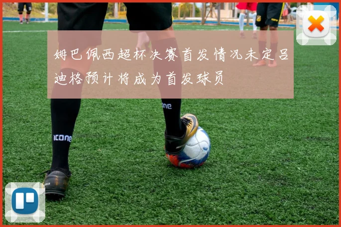姆巴佩西超杯决赛首发情况未定吕迪格预计将成为首发球员
