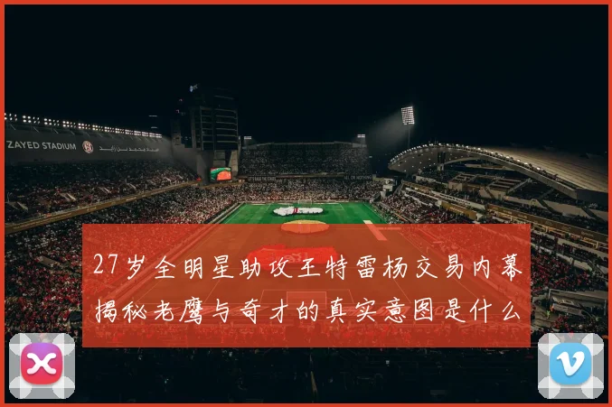 27岁全明星助攻王特雷杨交易内幕揭秘老鹰与奇才的真实意图是什么