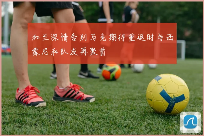 加兰深情告别马竞期待重返时与西蒙尼和队友再聚首