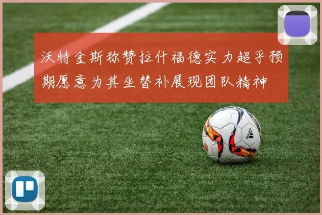 沃特金斯称赞拉什福德实力超乎预期愿意为其坐替补展现团队精神