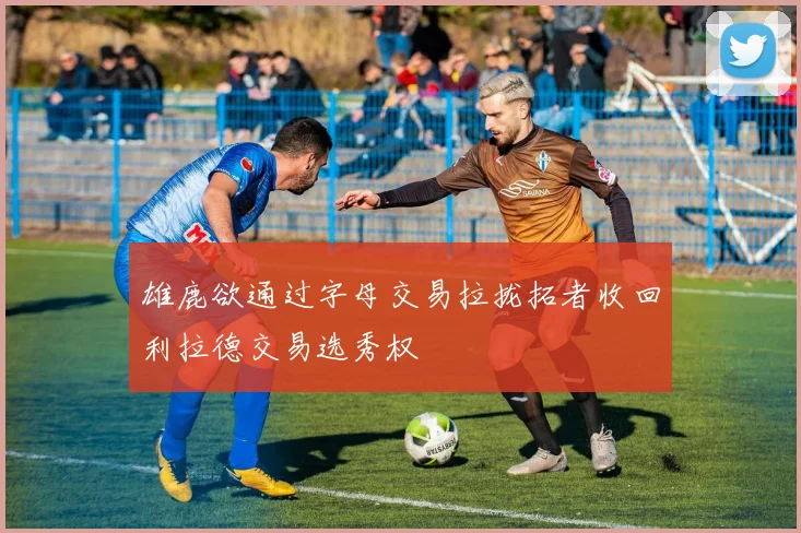 雄鹿欲通过字母交易拉拢拓者收回利拉德交易选秀权