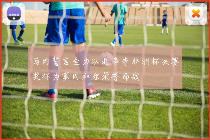 马内誓言全力以赴争夺非洲杯决赛奖杯为塞内加尔荣誉而战