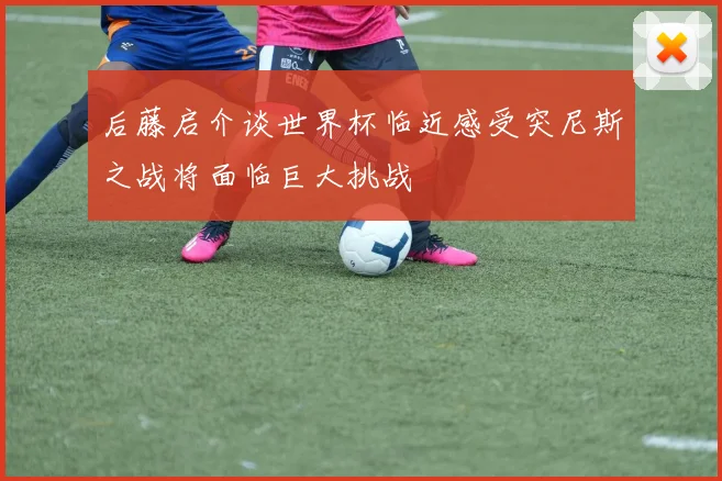 后藤启介谈世界杯临近感受突尼斯之战将面临巨大挑战