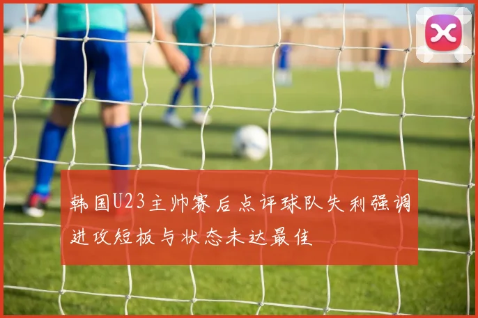 韩国U23主帅赛后点评球队失利强调进攻短板与状态未达最佳