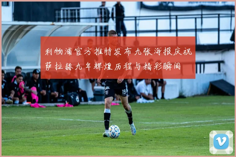 利物浦官方推特发布九张海报庆祝萨拉赫九年辉煌历程与精彩瞬间