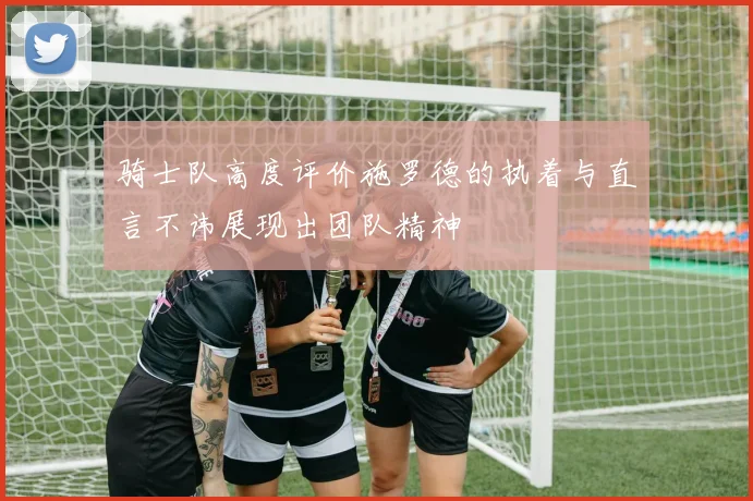 骑士队高度评价施罗德的执着与直言不讳展现出团队精神