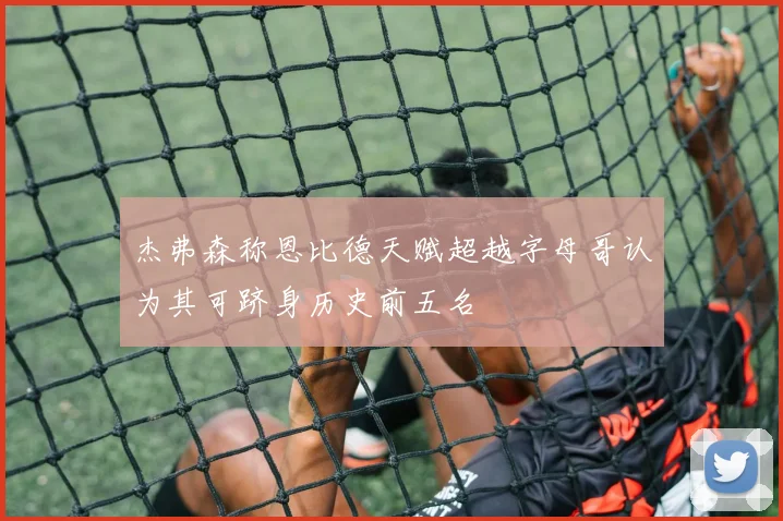 杰弗森称恩比德天赋超越字母哥认为其可跻身历史前五名