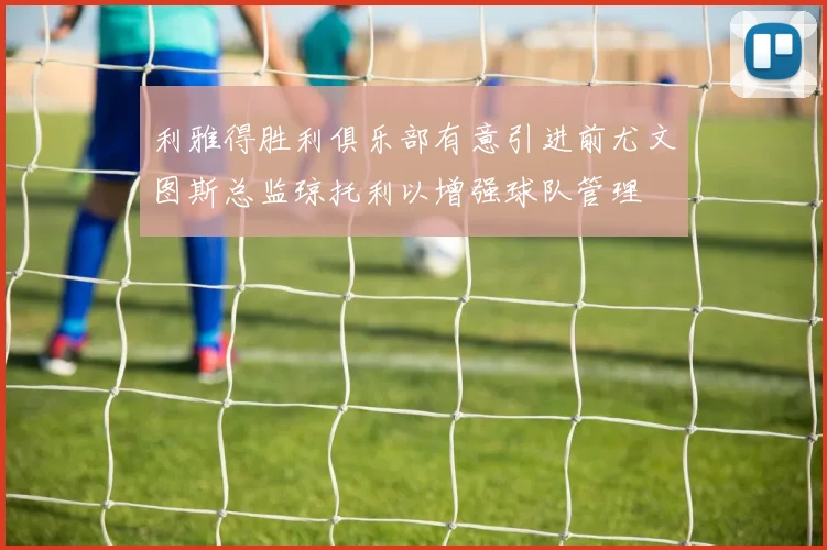 利雅得胜利俱乐部有意引进前尤文图斯总监琼托利以增强球队管理