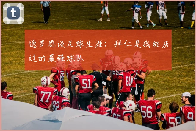 德罗恩谈足球生涯：拜仁是我经历过的最强球队