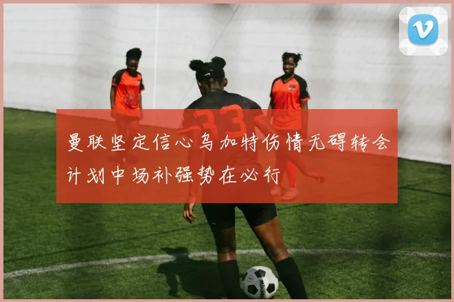 曼联坚定信心乌加特伤情无碍转会计划中场补强势在必行