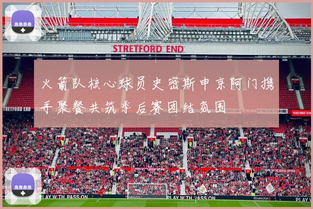 火箭队核心球员史密斯申京阿门携手聚餐共筑季后赛团结氛围