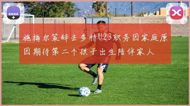 施梅尔策辞去多特U23职务因家庭原因期待第二个孩子出生陪伴家人