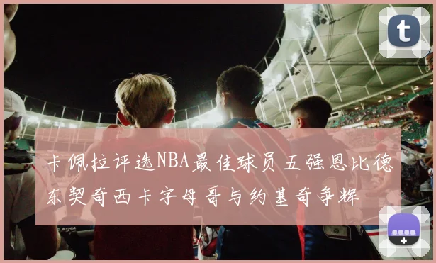 卡佩拉评选NBA最佳球员五强恩比德东契奇西卡字母哥与约基奇争辉