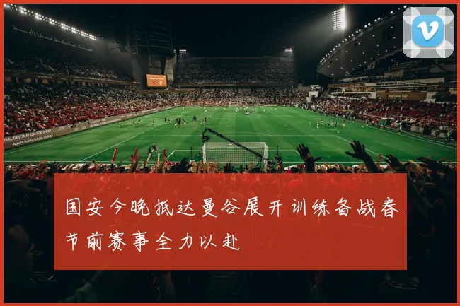 国安今晚抵达曼谷展开训练备战春节前赛事全力以赴